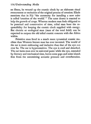 156/Understanding Media
an illness, he wound up the cosmic clock b y an elaborate ritual
reenactment or recitation of the original process of creation. Eliade
mentions that i n Fiji "the ceremony for installing a new ruler
is called 'creation of the world.' " The same drama is enacted to
help the growth of crops. Whereas modern man feels obligated to
be punctual and conservative of time, tribal man bore the re-
sponsibility for keeping the cosmic clock supplied w i t h energy.
But electric or ecological man (man of the total field) can be
expected to surpass the old tribal cosmic concern w i t h the Africa
within.
Primitive man lived in a much more tyrannical cosmic ma-
chine than Western literate man has ever invented. T h e world of
the ear is more embracing and inclusive than that of the eye can
ever be. The ear is hypersensitive. The eye is cool and detached.
The ear turns man over to universal panic while the eye, extended
by literacy and mechanical time, leaves some gaps and some islands
free from the unremitting acoustic pressure and reverberation.
 
