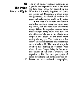 16
The Print
How to Dig It
The art of making pictorial statements in
a precise and repeatable form is one that
we have long taken for granted in the
West. But i t is usually forgotten that w i t h -
out prints and blueprints, without maps
and geometry, the w o r l d of modern sci-
ences and technologies would hardly exist.
In the time of Ferdinand and Isabella
and other maritime monarchs, maps were
top-secret, like new electronic discoveries
today. W h e n the captains returned from
their voyages, every effort was made b y
the officers of the crown to obtain both
originals and copies of the maps made
during the voyage. The result was a l u -
crative black-market trade, and secret maps
were widely sold. The sort of maps in
question had nothing in common w i t h
those of later design, being in fact more
like diaries of different adventures and
experiences. For the later perception of
space as uniform and continuous was un-
known to the medieval cartographer,
 
