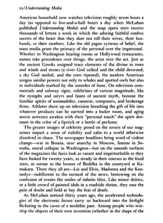 xxl Understanding Media
American household now watches television roughly seven hours a
day (as opposed to five-and-a-half hours a day when McLuhan
published Understanding Media) and the soap opera stars receive
thousands of letters a week in which the adoring faithful confess
secrets of the heart that they dare not tell their wives, their hus-
bands, or their mothers. Like the old pagan systems of belief, the
mass media grant the primacy of the personal over the impersonal.
Whether in Washington hearing rooms or Hollywood restaurants,
names take precedence over things, the actor over the act. Just as
the ancient Greeks assigned trace elements of the divine to trees
and winds and stones (a river God sulked and the child drowned;
a sky God smiled, and the corn ripened), the modern American
assigns similar powers not only to whales and spotted owls but also
to individuals marked by the aureoles of fame. O n television com-
mercials and subway signs, celebrities of various magnitude, like
the nymphs and satyrs and fauns of ancient myth, become the
familiar spirits of automobiles, cameras, computers, and brokerage
firms. Athletes show up on television breathing the gift of life into
whatever products can be carried into a locker room, and aging
movie actresses awaken with their "personal touch" the spirit dor-
mant in the color of a lipstick or a bottle of perfume.
The greater images of celebrity posed on the covers of our mag-
azines impart a sense of stability and calm to a world otherwise
dissolved in chaos. The newspaper headlines bring word of violent
change—war in Bosnia, near anarchy in Moscow, famine in So-
malia, moral collapse in Washington—but on the smooth surfaces
of the magazines the faces look as vacant and imperturbable as they
have looked for twenty years, as steady in their courses as the fixed
stars, as serene as the bronze of Buddha in the courtyard at Ka-
makura. There they all are—Liz and Elvis, Madonna and the Ken-
nedys—indifferent to the turmoil of the news, bestowing on the
confusion of events the smiles of infinite bliss. Like minor deities,
or a little crowd of painted idols in a roadside shrine, they ease the
pain of doubt and hold at bay the fear of death.
As McLuhan noticed thirty years ago, the accelerated technolo-
gies of the electronic future carry us backward into the firelight
flickering in the caves of a neolithic past. Among people who wor-
ship the objects of their own invention (whether in the shape of the
 