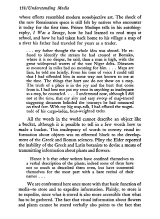 158/Understanding Media
whose efforts resembled modern nonobjective art. The shock of
the new Renaissance space is still felt b y natives w h o encounter
it today for the first time. Prince Modupe tells in his autobiog-
raphy, I Was a Savage, how he had learned to read maps at
school, and how he had taken back home to his village a map of
a river his father had traveled for years as a trader.
. . . my father thought the whole idea was absurd. He re-
fused to identify the stream he had crossed at Bomako,
where it is no deeper, he said, than a man is high, with the
great widespread waters of the vast Niger delta. Distances
as measured in miles had no meaning for him. . . . Maps are
liars, he told me briefly. From his tone of voice I could tell
that I had offended him in some way not known to me at
the time. The things that hurt one do not show on a map.
The truth of a place is in the joy and the hurt that come
from it. I had best not put my trust in anything as inadequate
as a map, he counseled. . . . I understand now, although I did
not at the time, that my airy and easy sweep of map-traced
staggering distances belittled the journeys he had measured
on tired feet. W i t h my big map-talk, I had effaced the magni-
tude of his cargo-laden, heat-weighted treks.
A l l the words i n the world cannot describe an object like
a bucket, although i t is possible to tell i n a few words how to
make a bucket. This inadequacy of words to convey visual i n -
formation about objects was an effectual block to the develop-
ment of the Greek and Roman sciences. Pliny the Elder reported
the inability of the Greek and Latin botanists to devise a means of
transmitting information about plants and flowers:
Hence it is that other writers have confined themselves to
a verbal description of the plants; indeed some of them have
not so much as described them even, but have contented
themselves for the most part with a bare recital of their
names . . .
W e are confronted here once more w i t h that basic function of
media—to store and to expedite information. Plainly, to store is
to expedite, since what is stored is also more accessible than what
has to be gathered. The fact that visual information about flowers
and plants cannot be stored verbally also points to the fact that
 