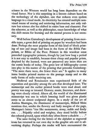 The Print/159
science in the Western world has long been dependent on the
visual factor. N o r is this surprising in a literate culture based on
the technology of the alphabet, one that reduces even spoken
language to a visual mode. As electricity has created multiple non-
visual means of storing and retrieving information, not only cul-
ture but science also has shifted its entire base and character. For
the educator, as well as the philosopher, exact knowledge of what
this shift means for learning and the mental process is not neces-
sary.
W e l l before Gutenberg's development of printing from mov-
able types, a great deal of printing on paper b y woodcut had been
done. Perhaps the most popular form of this kind of block print-
ing of text and image had been in the form of the Biblia Pau-
perum, or Bibles of the Poor. Printers in this woodcut sense
preceded typographic printers, though b y just how long a period
it is not easy to establish, because these cheap and popular prints,
despised by the learned, were not preserved any more than are
the comic books of today. The great law of bibliography comes
into play in this matter of the printing that precedes Gutenberg:
"The more there were, the fewer there are." I t applies to many
items besides printed matter—to the postage stamp and to the
early forms of radio receiving sets.
Medieval and Renaissance man experienced little of the
separation and specialty among the arts that developed later. The
manuscript and the earlier printed books were read aloud, and
poetry was sung or intoned. Oratory, music, literature, and draw-
ing were closely related. Above all, the world of the illuminated
manuscript was one in which lettering itself was given plastic
stress to an almost sculptural degree. I n a study of the art of
Andrea Mantegna, the illuminator of manuscripts, Millard Meiss
mentions that, amidst the flowery and leafy margins of the page,
Mantegna's letters "rise like monuments, stony, stable and finely
cut. . . . Palpably soled and weighty, they stand boldly before
the colored ground, upon which they often throw a shadow. . .
The same feeling for the letters of the alphabet as engraved
icons has returned in our o w n day i n the graphic arts and in ad-
vertising display. Perhaps the reader w i l l have encountered the
 