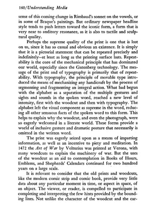 160/ Understanding Media
sense of this coming change in Rimbaud's sonnet on the vowels, or
in some of Braque's paintings. But ordinary newspaper headline
style tends to push letters toward the iconic form, a form that is
very near to auditory resonance, as i t is also to tactile and sculp-
tural quality.
Perhaps the supreme quality of the print is one that is lost
on us, since it has so casual and obvious an existence. I t is simply
that it is a pictorial statement that can be repeated precisely and
indefinitely—at least as long as the printing surface lasts. Repeat-
ability is the core of the mechanical principle that has dominated
our world, especially since the Gutenberg technology. The mes-
sage of the print and of typography is primarily that of repeat-
ability. W i t h typography, the principle of movable type intro-
duced the means of mechanizing any handicraft by the process of
segmenting and fragmenting an integral action. W h a t had begun
w i t h the alphabet as a separation of the multiple gestures and
sights and sounds in the spoken word, reached a new level of
intensity, first w i t h the woodcut and then w i t h typography. The
alphabet left the visual component as supreme in the word, reduc-
ing all other sensuous facts of the spoken w o r d to this form. This
helps to explain w h y the woodcut, and even the photograph, were
so eagerly welcomed in a literate world. These forms provide a
world of inclusive gesture and dramatic posture that necessarily is
omitted in the written word.
The print was eagerly seized upon as a means of imparting
information, as well as an incentive to piety and meditation. I n
1472 the Art of War by Volturius was printed at Verona, w i t h
many woodcuts to explain the machinery of war. But the uses
of the woodcut as an aid to contemplation in Books of Hours,
Emblems, and Shepherds' Calendars continued for t w o hundred
years on a large scale.
It is relevant to consider that the old prints and woodcuts,
like the modern comic strip and comic book, provide very little
data about any particular moment i n time, or aspect i n space, of
an object. The viewer, or reader, is compelled to participate in
completing and interpreting the few hints provided by the bound-
ing lines. N o t unlike the character of the woodcut and the car-
 