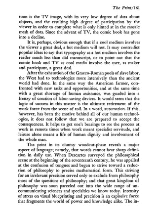 The Print/161
toon is the T V image, w i t h its very low degree of data about
objects, and the resulting high degree of participation by the
viewer i n order to complete what is only hinted at in the mosaic
mesh of dots. Since the advent of T V , the comic book has gone
into a decline.
It is, perhaps, obvious enough that if a cool medium involves
the viewer a great deal, a hot medium will not. I t may contradict
popular ideas to say that typography as a hot medium involves the
reader much less than did manuscript, or to point out that the
comic book and T V as cool media involve the user, as maker
and participant, a great deal.
After the exhaustion of the Graeco-Roman pools of slave labor,
the West had to technologize more intensively than the ancient
w o r l d had done. I n the same way the American farmer, con-
fronted w i t h new tasks and opportunities, and at the same time
w i t h a great shortage of human assistance, was goaded into a
frenzy of creation of labor-saving devices. I t would seem that the
logic of success in this matter is the ultimate retirement of the
w o r k force from the scene of toil. I n a word, automation. If this,
however, has been the motive behind all of our human technol-
ogies, i t does not follow that we are prepared to accept the
consequences. I t helps to get one's bearings to see the process at
w o r k i n remote times when w o r k meant specialist servitude, and
leisure alone meant a life of human dignity and involvement of
the whole man.
The print in its clumsy woodcut-phase reveals a major
aspect of language; namely, that words cannot bear sharp defini-
tion i n daily use. W h e n Descartes surveyed the philosophical
scene at the beginning of the seventeenth century, he was appalled
at the confusion of tongues and began to strive toward a reduc-
tion of philosophy to precise mathematical form. This striving
for an irrelevant precision served only to exclude from philosophy
most of the questions of philosophy; and that great kingdom of
philosophy was soon parceled out into the wide range of un-
communicating sciences and specialties we know today. Intensity
of stress on visual blueprinting and precision is an explosive force
that fragments the world of power and knowledge alike. The i n -
 