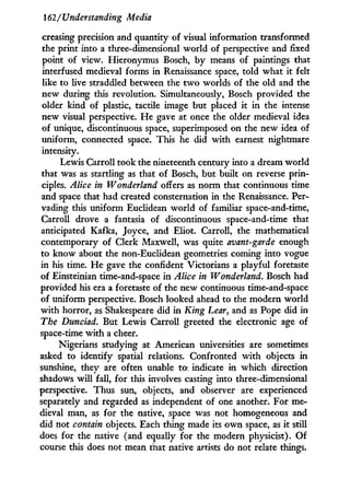162/Understanding Media
creasing precision and quantity of visual information transformed
the print into a three-dimensional world of perspective and fixed
point of view. Hieronymus Bosch, b y means of paintings that
interfused medieval forms i n Renaissance space, told what it felt
like to live straddled between the t w o worlds of the old and the
new during this revolution. Simultaneously, Bosch provided the
older kind of plastic, tactile image but placed i t i n the intense
new visual perspective. H e gave at once the older medieval idea
of unique, discontinuous space, superimposed on the new idea of
uniform, connected space. This he did w i t h earnest nightmare
intensity.
Lewis Carroll took the nineteenth century into a dream world
that was as startling as that of Bosch, but built on reverse prin-
ciples. Alice in Wonderland offers as norm that continuous time
and space that had created consternation i n the Renaissance. Per-
vading this uniform Euclidean w o r l d of familiar space-and-time,
Carroll drove a fantasia of discontinuous space-and-time that
anticipated Kafka, Joyce, and Eliot. Carroll, the mathematical
contemporary of Clerk Maxwell, was quite avant-garde enough
to know about the non-Euclidean geometries coming into vogue
in his time. H e gave the confident Victorians a playful foretaste
of Einsteinian time-and-space i n Alice in Wonderland. Bosch had
provided his era a foretaste of the new continuous time-and-space
of uniform perspective. Bosch looked ahead to the modern world
w i t h horror, as Shakespeare did i n King Lear, and as Pope did in
The Dunciad. But Lewis Carroll greeted the electronic age of
space-time w i t h a cheer.
Nigerians studying at American universities are sometimes
asked to identify spatial relations. Confronted w i t h objects in
sunshine, they are often unable to indicate in which direction
shadows w i l l fall, for this involves casting into three-dimensional
perspective. Thus sun, objects, and observer are experienced
separately and regarded as independent of one another. For me-
dieval man, as for the native, space was not homogeneous and
did not contain objects. Each thing made its o w n space, as i t still
does for the native (and equally for the modern physicist). O f
course this does not mean that native artists do not relate things.
 