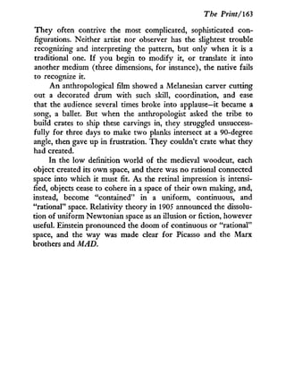 The Print/163
They often contrive the most complicated, sophisticated con-
figurations. Neither artist nor observer has the slightest trouble
recognizing and interpreting the pattern, but only when i t is a
traditional one. I f y o u begin to modify i t , or translate i t into
another medium (three dimensions, for instance), the native fails
to recognize i t .
A n anthropological film showed a Melanesian carver cutting
out a decorated drum w i t h such skill, coordination, and ease
that the audience several times broke into applause—it became a
song, a ballet. But when the anthropologist asked the tribe to
build crates to ship these carvings i n , they struggled unsuccess-
fully f o r three days to make t w o planks intersect at a 90-degree
angle, then gave up i n frustration. They couldn't crate what they
had created.
In the low definition world of the medieval woodcut, each
object created its o w n space, and there was no rational connected
space into which i t must fit. As the retinal impression is intensi-
fied, objects cease to cohere i n a space of their o w n making, and,
instead, become "contained" i n a uniform, continuous, and
"rational" space. Relativity theory i n 1905 announced the dissolu-
tion of uniform Newtonian space as an illusion or fiction, however
useful. Einstein pronounced the doom of continuous or "rational"
space, and the w a y was made clear f o r Picasso and the Marx
brothers and MAD.
 