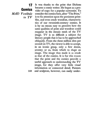 "17 I t was thanks to the print that Dickens
p . became a comic writer. H e began as a pro-
OuHllCS vider of copy for a popular cartoonist. T o
MAD Vestibule consider the comics here, after "The Print,"
f0 is to fix attention upon the persistent print-
like, and even crude woodcut, characteris-
tics of our twentieth-century comics. I t
is b y no means easy to perceive how the
same qualities of print and woodcut could
reappear i n the mosaic mesh of the T V
image. T V is so difficult a subject for
literary people that i t has to be approached
obliquely. From the three million dots per
second on T V , the viewer is able to accept,
in an iconic grasp, only a few dozen,
seventy or so, from which to shape an
image. The image thus made is as crude
as that of the comics. I t is for this reason
that the print and the comics provide a
useful approach to understanding the T V
image, for they offer very little visual
information or connected detail. Painters
164 and sculptors, however, can easily under-
 