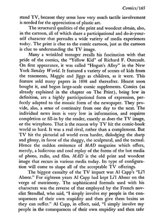 Comics/165
stand T V , because they sense how very much tactile involvement
is needed for the appreciation of plastic art.
The structural qualities of the print and woodcut obtain, also,
in the cartoon, all of which share a participational and do-it-your-
self character that pervades a wide variety of media experiences
today. The print is clue to the comic cartoon, just as the cartoon
is clue to understanding the T V image.
Many a wrinkled teenager recalls his fascination w i t h that
pride of the comics, the "Yellow K i d " of Richard F. Outcault.
On first appearance, it was called "Hogan's Alley" in the N e w
York Sunday World. I t featured a variety of scenes of kids from
the tenements, Maggie and Jiggs as children, as i t were. This
feature sold many papers in 1898 and thereafter. Hearst soon
bought it, and began large-scale comic supplements. Comics (as
already explained in the chapter on The Print), being l o w i n
definition, are a highly participational form of expression, per-
fectly adapted to the mosaic form of the newspaper. They pro-
vide, also, a sense of continuity from one day to the next. The
individual news item is very l o w in information, and requires
completion or fill-in by the reader, exactly as does the T V image,
or the wirephoto. That is the reason w h y T V hit the comic-book
w o r l d so hard. I t was a real rival, rather than a complement. But
T V hit the pictorial ad world even harder, dislodging the sharp
and glossy, in favor of the shaggy, the sculptural, and the tactual.
Hence the sudden eminence of MAD magazine which offers,
merely, a ludicrous and cool replay of the forms of the hot media
of photo, radio, and film. MAD is the old print and woodcut
image that recurs in various media today. Its type of configura-
tion w i l l come to shape all of the acceptable T V offerings.
The biggest casualty of the T V impact was A l Capp's " L i ' l
Abner." For eighteen years A l Capp had kept L i ' l Abner on the
verge of matrimony. The sophisticated formula used w i t h his
characters was the reverse of that employed b y the French nov-
elist Stendhal, who said, " I simply involve m y people in the con-
sequences of their o w n stupidity and then give them brains so
they can suffer." A l Capp, in effect, said, " I simply involve m y
people in the consequences of their own stupidity and then take
 