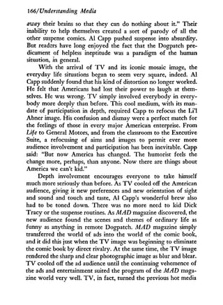 166/'Understanding Media
away their brains so that they can do nothing about i t . " Their
inability to help themselves created a sort of parody of all the
other suspense comics. A l Capp pushed suspense into absurdity.
But readers have long enjoyed the fact that the Dogpatch pre-
dicament of helpless ineptitude was a paradigm of the human
situation, in general.
W i t h the arrival of T V and its iconic mosaic image, the
everyday life situations began to seem very square, indeed. A l
Capp suddenly found that his kind of distortion no longer worked.
He felt that Americans had lost their power to laugh at them-
selves. H e was wrong. T V simply involved everybody i n every-
body more deeply than before. This cool medium, w i t h its man-
date of participation in depth, required Capp to refocus the L i ' l
Abner image. His confusion and dismay were a perfect match for
the feelings of those in every major American enterprise. From
Life to General Motors, and from the classroom to the Executive
Suite, a refocusing of aims and images to permit ever more
audience involvement and participation has been inevitable. Capp
said: "But now America has changed. The humorist feels the
change more, perhaps, than anyone. N o w there are things about
America we can't k i d . "
Depth involvement encourages everyone to take himself
much more seriously than before. As T V cooled off the American
audience, giving i t new preferences and new orientation of sight
and sound and touch and taste, A l Capp's wonderful brew also
had to be toned down. There was no more need to k i d Dick
Tracy or the suspense routines. As MAD magazine discovered, the
new audience found the scenes and themes of ordinary life as
funny as anything in remote Dogpatch. MAD magazine simply
transferred the world of ads into the world of the comic book,
and i t did this just when the T V image was beginning to eliminate
the comic book b y direct rivalry. A t the same time, the T V image
rendered the sharp and clear photographic image as blur and blear.
T V cooled off the ad audience until the continuing vehemence of
the ads and entertainment suited the program of the MAD maga-
zine world very well. T V , i n fact, turned the previous hot media
 