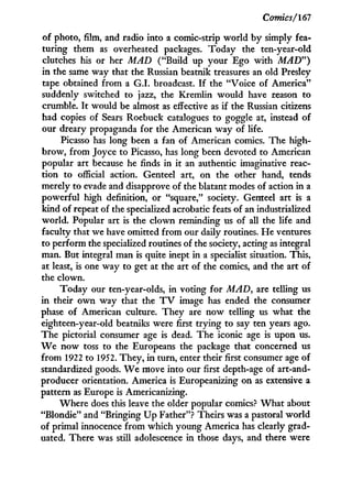 Comics/167
of photo, film, and radio into a comic-strip world by simply fea-
turing them as overheated packages. Today the ten-year-old
clutches his or her MAD ("Build up your Ego w i t h MAD")
in the same way that the Russian beatnik treasures an old Presley
tape obtained from a G . I . broadcast. I f the "Voice of America"
suddenly switched to jazz, the Kremlin would have reason to
crumble. I t would be almost as effective as if the Russian citizens
had copies of Sears Roebuck catalogues to goggle at, instead of
our dreary propaganda for the American way of life.
Picasso has long been a fan of American comics. The high-
brow, from Joyce to Picasso, has long been devoted to American
popular art because he finds in i t an authentic imaginative reac-
tion to official action. Genteel art, on the other hand, tends
merely to evade and disapprove of the blatant modes of action in a
powerful high definition, or "square," society. Genteel art is a
kind of repeat of the specialized acrobatic feats of an industrialized
world. Popular art is the clown reminding us of all the life and
faculty that we have omitted from our daily routines. H e ventures
to perform the specialized routines of the society, acting as integral
man. But integral man is quite inept i n a specialist situation. This,
at least, is one way to get at the art of the comics, and the art of
the clown.
Today our ten-year-olds, i n voting for MAD, are telling us
in their o w n way that the T V image has ended the consumer
phase of American culture. They are now telling us what the
eighteen-year-old beatniks were first trying to say ten years ago.
The pictorial consumer age is dead. The iconic age is upon us.
W e now toss to the Europeans the package that concerned us
from 1922 to 1952. They, i n turn, enter their first consumer age of
standardized goods. W e move into our first depth-age of art-and-
producer orientation. America is Europeanizing on as extensive a
pattern as Europe is Americanizing.
Where does this leave the older popular comics? W h a t about
"Blondie" and "Bringing U p Father"? Theirs was a pastoral world
of primal innocence f r o m which young America has clearly grad-
uated. There was still adolescence in those days, and there were
 