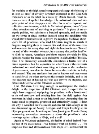 Introduction to the MIT Press Edition Ix
fax machine or the high-speed computer) and accept the blessing of
an icon as proof of divinity (whether expressed as the Coca-Cola
trademark or as the label on a dress by Donna Karan), ritual be-
comes a form of applied knowledge. The individual voice and sin-
gular point of view disappears into the chorus of a corporate and
collective consciousness, which, in McLuhan's phrase, doesn't "pos-
tulate consciousness of anything in particular." In place of an en-
ergetic politics, we substitute a frenzied spectacle, and the media
set the terms of ritual combat imposed upon the candidates who
would prove themselves fit to govern the republic. Medieval chron-
iclers tell of princesses who send Christian knights in search of
dragons, requiring them to recover bits and pieces of the true cross
and to wander for many days and nights in heathen forests. Toward
the end of the twentieth century, in a country that prides itself on
its faith in reason, American presidents endure the trials by klieg
light and wander for many days and nights in a labyrinth of Holiday
Inns. The presidency undoubtedly constitutes a fearful test of a
man's capacities, but his capacities for what? Even if the electorate
understood or cared about something as tedious as the mechanics
of government, how does it choose between the rivals for its fealty
and esteem? The one attribute that can be known and seen comes
to stand for all the other attributes that remain invisible, and so the
test becomes one of finding out who can survive the stupidity and
pitiless indifference of the television cameras.
Had McLuhan lived long enough to contemplate the media's
delight in the inspection of Bill Clinton's soul, I expect that he
might have suggested equipping the president with a broadsword
or an old crossbow and sending him into the field against four
horsemen in black armor or an infuriated bear. Assuming that the
event could be properly promoted and attractively staged, I don't
see why it wouldn't draw a sizable audience (at least as large as the
one drummed up for Nancy Kerrigan and Tonya Harding at the
Olympic games), and I can imagine Peter Jennings or Connie Chung
murmuring sententious commentary about the president's prior
showings against a lion, a Ninja, and a wolf.
Again as McLuhan understood, the habits of mind derived from
our use of the mass media—"we become what we behold. . . . We
shape our tools and afterwards our tools shape us"—deconstruct the
 