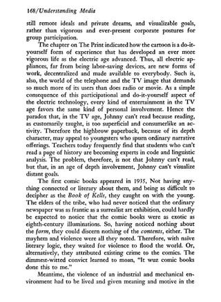 168/Understanding Media
still remote ideals and private dreams, and visualizable goals,
rather than vigorous and ever-present corporate postures for
group participation.
The chapter on The Print indicated how the cartoon is a do-it-
yourself form of experience that has developed an ever more
vigorous life as the electric age advanced. Thus, all electric ap-
pliances, far from being labor-saving devices, are new forms of
work, decentralized and made available to everybody. Such is,
also, the world of the telephone and the T V image that demands
so much more of its users than does radio or movie. As a simple
consequence of this participational and do-it-yourself aspect of
the electric technology, every kind of entertainment in the T V
age favors the same kind of personal involvement. Hence the
paradox that, in the T V age, Johnny can't read because reading,
as customarily taught, is too superficial and consumerlike an ac-
tivity. Therefore the highbrow paperback, because of its depth
character, may appeal to youngsters who spurn ordinary narrative
offerings. Teachers today frequently find that students who can't
read a page of history are becoming experts in code and linguistic
analysis. The problem, therefore, is not that Johnny can't read,
but that, in an age of depth involvement, Johnny can't visualize
distant goals.
The first comic books appeared in 1935, N o t having any-
thing connected or literary about them, and being as difficult to
decipher as the Book of Kelts, they caught on w i t h the young.
The elders of the tribe, who had never noticed that the ordinary
newspaper was as frantic as a surrealist art exhibition, could hardly
be expected to notice that the comic books were as exotic as
eighth-century illuminations. So, having noticed nothing about
the form, they could discern nothing of the contents, either. The
mayhem and violence were all they noted. Therefore, w i t h naive
literary logic, they waited for violence to flood the world. Or,
alternatively, they attributed existing crime to the comics. The
dimmest-witted convict learned to moan, " I t wuz comic books
done this to me."
Meantime, the violence of an industrial and mechanical en-
vironment had to be lived and given meaning and motive in the
 