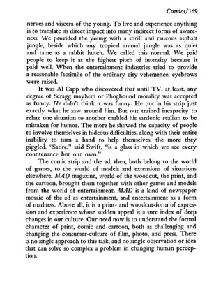 Comics/169
nerves and viscera of the young. T o live and experience anything
is to translate its direct impact into many indirect forms of aware-
ness. W e provided the young with a shrill and raucous asphalt
jungle, beside which any tropical animal jungle was as quiet
and tame as a rabbit hutch. W e called this normal. W e paid
people to keep i t at the highest pitch of intensity because it
paid well. W h e n the entertainment industries tried to provide
a reasonable facsimile of the ordinary city vehemence, eyebrows
were raised.
I t was A l Capp w h o discovered that until T V , at least, any
degree of Scragg mayhem or Phogbound morality was accepted
as funny. He didn't think i t was funny. H e put in his strip just
exactly what he saw around him. But our trained incapacity to
relate one situation to another enabled his sardonic realism to be
mistaken for humor. The more he showed the capacity of people
to involve themselves i n hideous difficulties, along with their entire
inability to turn a hand to help themselves, the more they
giggled. "Satire," said Swift, "is a glass in which we see every
countenance but our o w n . "
The comic strip and the ad, then, both belong to the world
of games, to the world of models and extensions of situations
elsewhere. MAD magazine, world of the woodcut, the print, and
the cartoon, brought them together with other games and models
from the world of entertainment. MAD is a land of newspaper
mosaic of the ad as entertainment, and entertainment as a form
of madness. Above all, it is a print- and woodcut-form of expres-
sion and experience whose sudden appeal is a sure index of deep
changes in our culture. Our need now is to understand the formal
character of print, comic and cartoon, both as challenging and
changing the consumer-culture of film, photo, and press. There
is no single approach to this task, and no single observation or idea
that can solve so complex a problem in changing human percep-
tion.
 