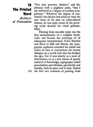 18
The Printed
Word
Architect
of Nationalism
"You may perceive, Madam," said D r .
Johnson w i t h a pugilistic smile, "that I
am well-bred to a degree of needless scru-
pulosity." Whatever the degree of con-
formity the Doctor had achieved w i t h the
new stress of his time on white-shirted
tidiness, he was quite aware of the grow-
ing social demand for visual presenta-
bility.
Printing from movable types was the
first mechanization of a complex handi-
craft, and became the archetype of all
subsequent mechanization. From Rabelais
and More to M i l l and Morris, the typo-
graphic explosion extended the minds and
voices of men to reconstitute the human
dialogue on a world scale that has bridged
the ages. For if seen merely as a store of
information, or as a new means of speedy
retrieval of knowledge, typography ended
parochialism and tribalism, psychically and
socially, both i n space and i n time. Indeed
the first t w o centuries of printing from
 