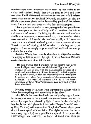 The Printed Word/171
movable types were motivated much more b y the desire to see
ancient and medieval books than by the need to read and write
new ones. Until 1700 much more than 50 per cent of all printed
books were ancient or medieval. N o t only antiquity but also the
Middle Ages were given to the first reading public of the printed
word. A n d the medieval texts were by far the most popular.
Like any other extension of man, typography had psychic and
social consequences that suddenly shifted previous boundaries
and patterns of culture. I n bringing the ancient and medieval
worlds into fusion—or, as some would say, confusion—the printed
book created a third world, the modern world, which now en-
counters a new electric technology or a new extension of man.
Electric means of moving of information are altering our typo-
graphic culture as sharply as print modified medieval manuscript
and scholastic culture.
Beatrice Warde has recently described in Alphabet an elec-
tric display of letters painted b y light. I t was a Norman McLaren
movie advertisement of which she asks
Do you wonder that I was late for the theatre that night,
when I tell you that I saw two club-footed Egyptian A's . . .
walking off arm-in-arm with the unmistakable swagger of a
music-hall comedy-team? I saw base-serifs pulled together
as if by ballet shoes, so that the letters tripped off literally sur
les pointes . . . after forty centuries of the necessarily static
Alphabet, I saw what its members could do in the fourth
dimension of Time, "flux," movement. You may well say that
I was electrified.
Nothing could be farther f r o m typographic culture w i t h its
"place for everything and everything i n its place."
Mrs. Warde has spent her life in the study of typography and
she shows sure tact i n her startled response to letters that are not
printed b y types but painted b y light. I t may be that the explo-
sion that began w i t h phonetic letters (the "dragon's teeth" sowed
by K i n g Cadmus) w i l l reverse into "implosion" under the impulse
of the instant speed of electricity. The alphabet (and its exten-
sion into typography) made possible the spread of the power that
is knowledge, and shattered the bonds of tribal man, thus ex-
 