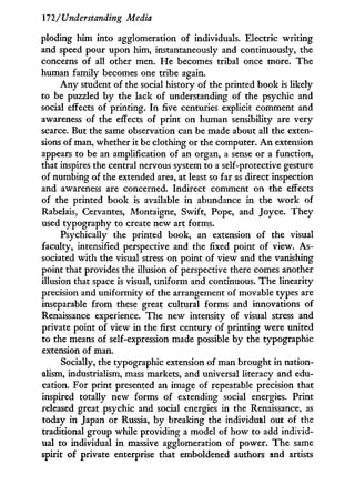 172/'Understanding Media
ploding him into agglomeration of individuals. Electric writing
and speed pour upon him, instantaneously and continuously, the
concerns of all other men. H e becomes tribal once more. The
human family becomes one tribe again.
A n y student of the social history of the printed book is likely
to be puzzled b y the lack of understanding of the psychic and
social effects of printing. I n five centuries explicit comment and
awareness of the effects of print on human sensibility are very
scarce. But the same observation can be made about all the exten-
sions of man, whether it be clothing or the computer. A n extension
appears to be an amplification of an organ, a sense or a function,
that inspires the central nervous system to a self-protective gesture
of numbing of the extended area, at least so far as direct inspection
and awareness are concerned. Indirect comment on the effects
of the printed book is available i n abundance in the w o r k of
Rabelais, Cervantes, Montaigne, Swift, Pope, and Joyce. They
used typography to create new art forms.
Psychically the printed book, an extension of the visual
faculty, intensified perspective and the fixed point of view. As-
sociated w i t h the visual stress on point of view and the vanishing
point that provides the illusion of perspective there comes another
illusion that space is visual, uniform and continuous. The linearity
precision and uniformity of the arrangement of movable types are
inseparable f r o m these great cultural forms and innovations of
Renaissance experience. The new intensity of visual stress and
private point of view in the first century of printing were united
to the means of self-expression made possible by the typographic
extension of man.
Socially, the typographic extension of man brought i n nation-
alism, industrialism, mass markets, and universal literacy and edu-
cation. For print presented an image of repeatable precision that
inspired totally new forms of extending social energies. Print
released great psychic and social energies in the Renaissance, as
today in Japan or Russia, by breaking the individual out of the
traditional group while providing a model of how to add individ-
ual to individual i n massive agglomeration of power. The same
spirit of private enterprise that emboldened authors and artists
 