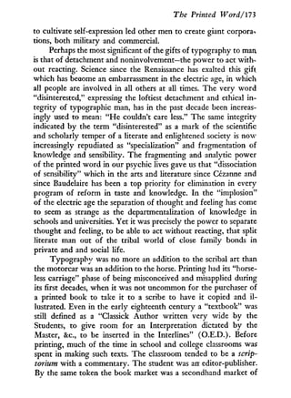 The Printed Word/173
to cultivate self-expression led other men to create giant corpora-*
tions, both military and commercial.
Perhaps the most significant of the gifts of typography to man
is that of detachment and noninvolvement—the power to act with-
out reacting. Science since the Renaissance has exalted this gift
which has become an embarrassment in the electric age, in which
all people are involved in all others at all times. The very w o r d
"disinterested," expressing the loftiest detachment and ethical i n -
tegrity of typographic man, has in the past decade been increas-
ingly used to mean: " H e couldn't care less." The same integrity
indicated by the term "disinterested" as a mark of the scientific
and scholarly temper of a literate and enlightened society is now
increasingly repudiated as "specialization" and fragmentation of
knowledge and sensibility. The fragmenting and analytic power
of the printed w o r d in our psychic lives gave us that "dissociation
of sensibility" which i n the arts and literature since Cezanne and
since Baudelaire has been a top priority for elimination in every
program of reform i n taste and knowledge. I n the "implosion"
of the electric age the separation of thought and feeling has come
to seem as strange as the departmentalization of knowledge i n
schools and universities. Yet it was precisely the power to separate
thought and feeling, to be able to act without reacting, that split
literate man out of the tribal world of close family bonds i n
private and and social life.
Typography was no more an addition to the scribal art than
the motorcar was an addition to the horse. Printing had its "horse-
less carriage" phase of being misconceived and misapplied during
its first decades, when i t was not uncommon for the purchaser of
a printed book to take i t to a scribe to have i t copied and i l -
lustrated. Even in the early eighteenth century a "textbook" was
still defined as a "Classick Author written very wide by the
Students, to give room for an Interpretation dictated by the
Master, & c , to be inserted in the Interlines" (O.E.D.). Before
printing, much of the time in school and college classrooms was
spent i n making such texts. The classroom tended to be a scrip-
torium w i t h a commentary. The student was an editor-publisher.
By the same token the book market was a secondhand market of
 