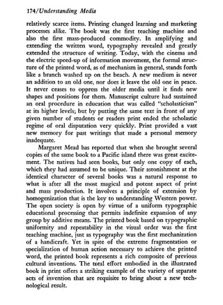 174/'Understanding Media
relatively scarce items. Printing changed learning and marketing
processes alike. The book was the first teaching machine and
also the first mass-produced commodity. I n amplifying and
extending the written word, typography revealed and greatly
extended the structure of writing. Today, w i t h the cinema and
the electric speed-up of information movement, the formal struc-
ture of the printed word, as of mechanism in general, stands forth
like a branch washed up on the beach. A new medium is never
an addition to an old one, nor does it leave the old one in peace.
I t never ceases to oppress the older media until i t finds new
shapes and positions for them. Manuscript culture had sustained
an oral procedure in education that was called "scholasticism"
at its higher levels; but by putting the same text in front of any
given number of students or readers print ended the scholastic
regime of oral disputation very quickly. Print provided a vast
new memory for past writings that made a personal memory
inadequate.
Margaret Mead has reported that when she brought several
copies of the same book to a Pacific island there was great excite-
ment. The natives had seen books, but only one copy of each,
which they had assumed to be unique. Their astonishment at the
identical character of several books was a natural response to
what is after all the most magical and potent aspect of print
and mass production. I t involves a principle of extension b y
homogenization that is the key to understanding Western power.
The open society is open b y virtue of a uniform typographic
educational processing that permits indefinite expansion of any
group by additive means. The printed book based on typographic
uniformity and repeatability i n the visual order was the first
teaching machine, just as typography was the first mechanization
of a handicraft. Yet in spite of the extreme fragmentation or
specialization of human action necessary to achieve the printed
word, the printed book represents a rich composite of previous
cultural inventions. The total effort embodied in the illustrated
book in print offers a striking example of the variety of separate
acts of invention that are requisite to bring about a new tech-
nological result.
 