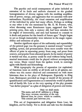 The Printed Word/175
The psychic and social consequences of print included an
extension of its fissile and uniform character to the gradual
homogenization of diverse regions w i t h the resulting amplifica-
tion of power, energy, and aggression that we associate w i t h new
nationalisms. Psychically, the visual extension and amplification
of the individual by print had many effects. Perhaps as striking
as any other is the one mentioned by M r . E. M . Forster, who,
when discussing some Renaissance types, suggested that "the
printing press, then only a century old, had been mistaken for
an engine of immortality, and men had hastened to commit to
it deeds and passions for the benefit of future ages." People began
to act as though immortality were inherent i n the magic repeat-
ability and extensions of print.
Another significant aspect of the uniformity and repeatability
of the printed page was the pressure i t exerted toward "correct"
spelling, syntax, and pronunciation. Even more notable were the
effects of print in separating poetry f r o m song, and prose f r o m
oratory, and popular f r o m educated speech. I n the matter of poetry
it turned out that, as poetry could be read without being heard,
musical instruments could also be played without accompanying
any verses. Music veered f r o m the spoken word, to converge
again w i t h Bartok and Schoenberg.
W i t h typography the process of separation (or explosion)
of functions went on swiftly at all levels and i n all spheres; no-
where was this matter observed and commented on w i t h more
bitterness than in the plays of Shakespeare. Especially i n King
hear, Shakespeare provided an image or model of the process of
quantification and fragmentation as i t entered the world of politics
and of family life. Lear at the very opening of the play presents
"our darker purpose" as a plan of delegation of powers and duties:
Only we shall retain
The name, and all th' addition to a King;
The sway, revenue, execution of the rest,
Beloved sons, be yours: which to confirm,
This coronet part between you.
This act of fragmentation and delegation blasts Lear, his
kingdom, and his family. Yet to divide and rule was the dominant
 