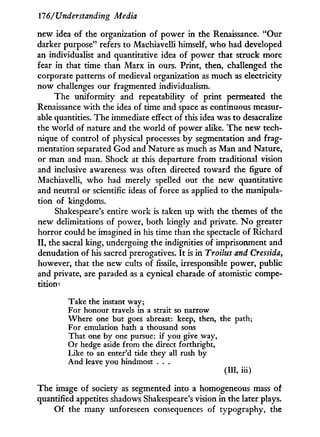 17'6/ Understanding Media
new idea of the organization of power in the Renaissance. "Our
darker purpose" refers to Machiavelli himself, who had developed
an individualist and quantitative idea of power that struck more
fear in that time than Marx i n ours. Print, then, challenged the
corporate patterns of medieval organization as much as electricity
now challenges our fragmented individualism.
The uniformity and repeatability of print permeated the
Renaissance w i t h the idea of time and space as continuous measur-
able quantities. The immediate effect of this idea was to desacralize
the world of nature and the world of power alike. The new tech-
nique of control of physical processes by segmentation and frag-
mentation separated God and Nature as much as Man and Nature,
or man and man. Shock at this departure from traditional vision
and inclusive awareness was often directed toward the figure of
Machiavelli, who had merely spelled out the new quantitative
and neutral or scientific ideas of force as applied to the manipula-
tion of kingdoms.
Shakespeare's entire w o r k is taken up w i t h the themes of the
new delimitations of power, both kingly and private. N o greater
horror could be imagined in his time than the spectacle of Richard
I I , the sacral king, undergoing the indignities of imprisonment and
denudation of his sacred prerogatives. I t is i n Troilus and Cressida,
however, that the new cults of fissile, irresponsible power, public
and private, are paraded as a cynical charade of atomistic compe-
tition^
Take the instant way;
For honour travels in a strait so narrow
Where one but goes abreast: keep, then, the path;
For emulation hath a thousand sons
That one by one pursue: if you give way,
Or hedge aside from the direct forthright,
Like to an enter'd tide they all rush by
And leave you hindmost . . .
(HI, iii)
The image of society as segmented into a homogeneous mass of
quantified appetites shadows Shakespeare's vision i n the later plays.
O f the many unforeseen consequences of typography, the
 