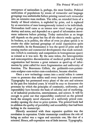 The Printed Word/177
emergence of nationalism is, perhaps, the most familiar. Political
unification of populations by means of vernacular and language
groupings was unthinkable before printing turned each vernacular
into an extensive mass medium. The tribe, an extended form of a
family of blood relatives, is exploded b y print, and is replaced
by an association of men homogeneously trained to be individuals.
Nationalism itself came as an intense new visual image of group
destiny and status, and depended on a speed of information move-
ment unknown before printing. Today nationalism as an image
still depends on the press but has all the electric media against it.
In business, as in politics, the effect of even jet-plane speeds is to
render the older national groupings of social organization quite
unworkable. I n the Renaissance it was the speed of print and the
ensuing market and commercial developments that made national-
ism (which is continuity and competition in homogeneous space)
as natural as it was new. By the same token, the heterogeneities
and noncompetitive discontinuities of medieval guilds and family
organization had become a great nuisance as speed-up of infor-
mation b y print called for more fragmentation and uniformity of
function. The Benvenuto Cellinis, the goldsmith-cum-painter-
cum-sculptor-cum-writer-cum-condottiere, became obsolete.
Once a new technology comes into a social milieu i t cannot
cease to permeate that milieu until every institution is saturated.
Typography has permeated every phase of the arts and sciences
in the past five hundred years. I t would be easy to document the
processes by which the principles of continuity, uniformity, and
repeatability have become the basis of calculus and of marketing,
as of industrial production, entertainment, and science. I t w i l l be
enough to point out that repeatability conferred on the printed
book the strangely novel character of a uniformly priced com-
modity opening the door to price systems. The printed book had
in addition the quality of portability and accessibility that had been
lacking i n the manuscript.
Directly associated w i t h these expansive qualities was the
revolution in expression. Under manuscript conditions the role of
being an author was a vague and uncertain one, like that of a
minstrel. Hence, self-expression was of little interest. Typography,
 