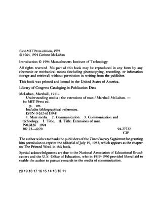 First M I T Press edition, 1994
© 1964, 1994 Corinne McLuhan
Introduction © 1994 Massachusetts Institute of Technology
All rights reserved. No part of this book may be reproduced in any form by any
electronic or mechanical means (including photocopying, recording, or infomation
storage and retrieval) without permission in writing from the publisher.
This book was printed and bound in the United States of America.
Library of Congress Cataloging-in-Publication Data
McLuhan, Marshall, 1911-
Understanding media : the extensions of man / Marshall McLuhan. —
1st M I T Press ed.
p. cm.
Includes bibliographical references.
I S B N 0-262-63159-8
1. Mass media. 2. Communication. 3. Communication and
technology. I. Title. I I . Title: Extensions of man.
P90.M26 1994
302.23—dc20 94-27722
C I P
The author wishes to thank the publishers of the Times Literary Supplement for granting
him permission to reprint the editorial of July 19, 1963, which appears as the chapter
on T h e Printed Word in this book.
Special acknowledgments are due to the National Association of Educational Broad-
casters and the U . S . Office of Education, who in 1959-1960 provided liberal aid to
enable the author to pursue research in the media of communication.
2
0 1918171615 1
4 131211
 