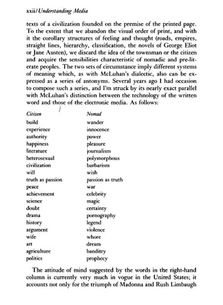 xxii/ Understanding Media
texts of a civilization founded on the premise of the printed page.
To the extent that we abandon the visual order of print, and with
it the corollary structures of feeling and thought (roads, empires,
straight lines, hierarchy, classification, the novels of George Eliot
or Jane Austen), we discard the idea of the townsman or the citizen
and acquire the sensibilities characteristic of nomadic and pre-lit-
erate peoples. The two sets of circumstance imply different systems
of meaning which, as with McLuhan's dialectic, also can be ex-
pressed as a series of antonyms. Several years ago I had occasion
to compose such a series, and I'm struck by its nearly exact parallel
with McLuhan's distinction between the technology of the written
word and those of the electronic media. As follows:
Citizen
build
experience
authority
happiness
literature
heterosexual
civilization
will
truth as passion
peace
achievement
science
doubt
drama
history
argument
wife
art
agriculture
politics
The attitude of mind suggested by the words in the right-hand
column is currently very much in vogue in the United States; it
accounts not only for the triumph of Madonna and Rush Limbaugh
Nomad
wander
innocence
power
pleasure
journalism
polymorphous
barbarism
wish
passion as truth
war
celebrity
magic
certainty
pornography
legend
violence
whore
dream
banditry
prophecy
 