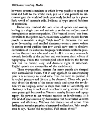 17'8/Understanding Media
however, created a medium i n which i t was possible to speak out
loud and bold to the world itself, just as i t was possible to cir-
cumnavigate the w o r l d of books previously locked up i n a plura-
listic world of monastic cells. Boldness of type created boldness
of expression.
Uniformity reached also into areas of speech and writing,
leading to a single tone and attitude to reader and subject spread
throughout an entire composition. The "man of letters" was born.
Extended to the spoken word, this literate equitone enabled literate
people to maintain a single "high tone" i n discourse that was
quite devastating, and enabled nineteenth-century prose writers
to assume moral qualities that few would now care to simulate.
Permeation of the colloquial language w i t h literate uniform quali-
ties has flattened out educated speech till it is a very reasonable
acoustic facsimile of the uniform and continuous visual effects of
typography. From this technological effect follows the further
fact that the humor, slang, and dramatic vigor of American-
English speech are monopolies of the semi-literate.
These typographical matters for many people are charged
w i t h controversial values. Yet in any approach to understanding
print i t is necessary to stand aside from the form i n question i f
its typical pressure and life are to be observed. Those w h o panic
now about the threat of the newer media and about the revolu-
tion we are forging, vaster i n scope than that of Gutenberg, are
obviously lacking in cool visual detachment and gratitude for that
most potent gift bestowed on Western man b y literacy and typog-
raphy: his power to act without reaction or involvement. I t is
this kind of specialization by dissociation that has created Western
power and efficiency. W i t h o u t this dissociation of action from
feeling and emotion people are hampered and hesitant. Print taught
men to say, "Damn the torpedoes. Full steam ahead!"
 