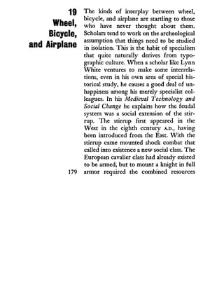 19
Wheel,
Bicycle,
and Airplane
The kinds of interplay between wheel,
bicycle, and airplane are startling to those
who have never thought about them.
Scholars tend to w o r k on the archeological
assumption that things need to be studied
in isolation. This is the habit of specialism
that quite naturally derives f r o m typo-
graphic culture. W h e n a scholar like L y n n
W h i t e ventures to make some interrela-
tions, even in his o w n area of special his-
torical study, he causes a good deal of un-
happiness among his merely specialist col-
leagues. I n his Medieval Technology and
Social Change he explains how the feudal
system was a social extension of the stir-
rup. The stirrup first appeared i n the
West i n the eighth century A.D., having
been introduced f r o m the East. W i t h the
stirrup came mounted shock combat that
called into existence a new social class. The
European cavalier class had already existed
to be armed, but to mount a knight in full
armor required the combined resources
 