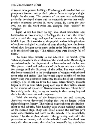 180/Understanding Media
of ten or more peasant holdings. Charlemagne demanded that less
prosperous freemen merge their private farms to equip a single
knight for the wars. The pressure of the new war technology
gradually developed classes and an economic system that could
provide numerous cavaliers in heavy armor. By about the year
1000 A.D. the old word miles had changed from "soldier" to
"knight."
L y n n W h i t e has much to say, also, about horseshoes and
horsecollars as revolutionary technology that increased the power
and extended the range and speed of human action i n the early
Middle Ages. H e is sensitive to the psychic and social implications
of each technological extension of man, showing how the heavy
wheel-plow brought about a new order in the field system, as well
as i n the diet of that age. "The Middle Ages were literally full of
beans."
T o come more directly to our subject of the wheel, L y n n
W h i t e explains how the evolution of the wheel i n the Middle Ages
was related to the development of the horsecollar and the harness.
The greater speed and endurance of the horse was not available
for cartage until the discovery of the collar. But once evolved,
this horse-harness led to the development of wagons w i t h pivoted
front axles and brakes. The four-wheel wagon capable of hauling
heavy loads was a common feature by the middle of the thirteenth
century. The effects on t o w n life were extraordinary. Peasants
began to live i n cities while going each day to their fields, almost
in the manner of motorized Saskatchewan farmers. These latter
live mainly in the city, having no housing in the country beyond
sheds for their tractors and equipment.
W i t h the coming of the horse-drawn bus and streetcar,
American towns developed housing that was no longer within
sight of shop or factory. The railroad next took over the develop-
ment of the suburbs, with housing kept within walking distance
of the railroad stop. Shops and hotels around the railroad gave
some concentration and form to the suburb. The automobile,
followed by the airplane, dissolved this grouping and ended the
pedestrian, or human, scale of the suburb. Lewis M u m f o r d con-
tends that the car turned the suburban housewife into a full-time
 