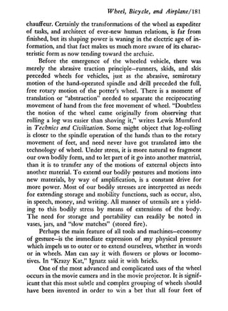 Wheel, Bicycle, and Airplane/181
chauffeur. Certainly the transformations of the wheel as expediter
of tasks, and architect of ever-new human relations, is far from
finished, but its shaping power is waning in the electric age of i n -
formation, and that fact makes us much more aware of its charac-
teristic form as now tending toward the archaic.
Before the emergence of the wheeled vehicle, there was
merely the abrasive traction principle—runners, skids, and skis
preceded wheels for vehicles, just as the abrasive, semirotary
motion of the hand-operated spindle and drill preceded the full,
free rotary motion of the potter's wheel. There is a moment of
translation or "abstraction" needed to separate the reciprocating
movement of hand from the free movement of wheel. "Doubtless
the notion of the wheel came originally from observing that
rolling a log was easier than shoving i t , " writes Lewis M u m f o r d
in Technics and Civilization. Some might object that log-rolling
is closer to the spindle operation of the hands than to the rotary
movement of feet, and need never have got translated into the
technology of wheel. Under stress, i t is more natural to fragment
our o w n bodily form, and to let part of it go into another material,
than i t is to transfer any of the motions of external objects into
another material. T o extend our bodily postures and motions into
new materials, by way of amplification, is a constant drive for
more power. Most of our bodily stresses are interpreted as needs
for extending storage and mobility functions, such as occur, also,
in speech, money, and writing. A l l manner of utensils are a yield-
ing to this bodily stress b y means of extensions of the body.
The need for storage and portability can readily be noted in
vases, jars, and "slow matches" (stored fire).
Perhaps the main feature of all tools and machines—economy
of gesture—is the immediate expression of any physical pressure
which impels us to outer or to extend ourselves, whether i n words
or i n wheels. Man can say i t w i t h flowers or plows or locomo-
tives. I n "Krazy Kat," Ignatz said it w i t h bricks.
One of the most advanced and complicated uses of the wheel
occurs in the movie camera and in the movie projector. I t is signif-
icant that this most subtle and complex grouping of wheels should
have been invented in order to w i n a bet that all four feet of
 