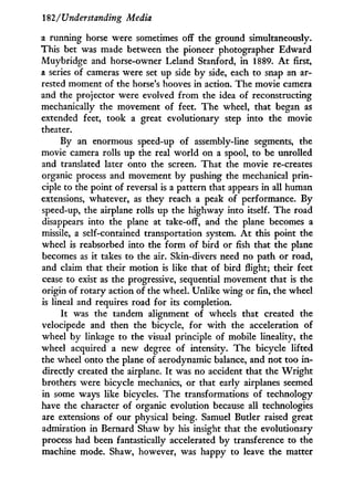 182/Understanding Media
a running horse were sometimes off the ground simultaneously.
This bet was made between the pioneer photographer Edward
Muybridge and horse-owner Leland Stanford, i n 1889. A t first,
a series of cameras were set up side b y side, each to snap an ar-
rested moment of the horse's hooves in action. The movie camera
and the projector were evolved from the idea of reconstructing
mechanically the movement of feet. The wheel, that began as
extended feet, took a great evolutionary step into the movie
theater.
By an enormous speed-up of assembly-line segments, the
movie camera rolls up the real w o r l d on a spool, to be unrolled
and translated later onto the screen. That the movie re-creates
organic process and movement b y pushing the mechanical prin-
ciple to the point of reversal is a pattern that appears in all human
extensions, whatever, as they reach a peak of performance. By
speed-up, the airplane rolls up the highway into itself. The road
disappears into the plane at take-off, and the plane becomes a
missile, a self-contained transportation system. A t this point the
wheel is reabsorbed into the form of bird or fish that the plane
becomes as it takes to the air. Skin-divers need no path or road,
and claim that their motion is like that of bird flight; their feet
cease to exist as the progressive, sequential movement that is the
origin of rotary action of the wheel. Unlike wing or fin, the wheel
is lineal and requires road for its completion.
I t was the tandem alignment of wheels that created the
velocipede and then the bicycle, for w i t h the acceleration of
wheel b y linkage to the visual principle of mobile lineality, the
wheel acquired a new degree of intensity. The bicycle lifted
the wheel onto the plane of aerodynamic balance, and not too i n -
directly created the airplane. I t was no accident that the W r i g h t
brothers were bicycle mechanics, or that early airplanes seemed
in some ways like bicycles. The transformations of technology
have the character of organic evolution because all technologies
are extensions of our physical being. Samuel Butler raised great
admiration in Bernard Shaw b y his insight that the evolutionary
process had been fantastically accelerated by transference to the
machine mode. Shaw, however, was happy to leave the matter
 