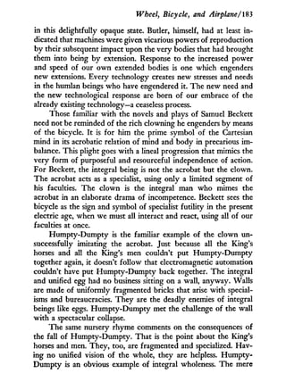 Wheel, Bicycle, and Airplane/183
in this delightfully opaque state. Butler, himself, had at least i n -
dicated that machines were given vicarious powers of reproduction
b y their subsequent impact upon the very bodies that had brought
them into being b y extension. Response to the increased power
and speed of our o w n extended bodies is one which engenders
new extensions. Every technology creates new stresses and needs
in the humlan beings w h o have engendered it. The new need and
the new technological response are born of our embrace of the
already existing technology—a ceaseless process.
Those familiar w i t h the novels and plays of Samuel Beckett
need not be reminded of the rich clowning he engenders b y means
of the bicycle. I t is for him the prime symbol of the Cartesian
mind i n its acrobatic relation of mind and body i n precarious i m -
balance. This plight goes w i t h a lineal progression that mimics the
very form of purposeful and resourceful independence of action.
For Beckett, the integral being is not the acrobat but the clown.
The acrobat acts as a specialist, using only a limited segment of
his faculties. The clown is the integral man who mimes the
acrobat i n an elaborate drama of incompetence. Beckett sees the
bicycle as the sign and symbol of specialist futility i n the present
electric age, when we must all interact and react, using all of our
faculties at once.
H u m p t y - D u m p t y is the familiar example of the clown u n -
successfully imitating the acrobat. Just because all the King's
horses and all the King's men couldn't put H u m p t y - D u m p t y
together again, i t doesn't follow that electromagnetic automation
couldn't have put H u m p t y - D u m p t y back together. The integral
and unified egg had no business sitting on a wall, anyway. Walls
are made of uniformly fragmented bricks that arise w i t h special-
isms and bureaucracies. T h e y are the deadly enemies of integral
beings like eggs. H u m p t y - D u m p t y met the challenge of the wall
w i t h a spectacular collapse.
The same nursery rhyme comments on the consequences of
the fall of Humpty-Dumpty. That is the point about the King's
horses and men. They, too, are fragmented and specialized. Hav-
ing no unified vision of the whole, they are helpless. H u m p t y -
D u m p t y is an obvious example of integral wholeness. The mere
 