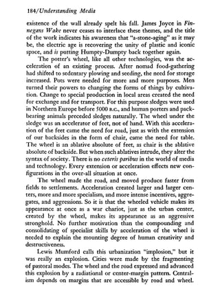 184/Understanding Media
existence of the wall already spelt his fall. James Joyce in Fin¬
negans Wake never ceases to interlace these themes, and the title
of the w o r k indicates his awareness that "a-stone-aging" as i t may
be, the electric age is recovering the unity of plastic and iconic
space, and is putting H u m p t y - D u m p t y back together again.
The potter's wheel, like all other technologies, was the ac-
celeration of an existing process. After nomad food-gathering
had shifted to sedentary plowing and seeding, the need for storage
increased. Pots were needed for more and more purposes. Men
turned their powers to changing the forms of things b y cultiva-
tion. Change to special production i n local areas created the need
for exchange and for transport. For this purpose sledges were used
in Northern Europe before 5000 B.C., and human porters and pack-
bearing animals preceded sledges naturally. The wheel under the
sledge was an accelerator of feet, not of hand. W i t h this accelera-
tion of the feet came the need for road, just as w i t h the extension
of our backsides in the form of chair, came the need for table.
The wheel is an ablative absolute of feet, as chair is the ablative
absolute of backside. But when such ablatives intrude, they alter the
syntax of society. There is no ceteris paribus in the world of media
and technology. Every extension or acceleration effects new con-
figurations in the over-all situation at once.
The wheel made the road, and moved produce faster from
fields to settlements. Acceleration created larger and larger cen-
ters, more and more specialism, and more intense incentives, aggre-
gates, and aggressions. So it is that the wheeled vehicle makes its
appearance at once as a war chariot, just as the urban center,
created b y the wheel, makes its appearance as an aggressive
stronghold. N o further motivation than the compounding and
consolidating of specialist skills by acceleration of the wheel is
needed to explain the mounting degree of human creativity and
destructiveness.
Lewis M u m f o r d calls this urbanization "implosion," but it
was really an explosion. Cities were made by the fragmenting
of pastoral modes. The wheel and the road expressed and advanced
this explosion b y a radiational or center-margin pattern. Central-
ism depends on margins that are accessible b y road and wheel.
 