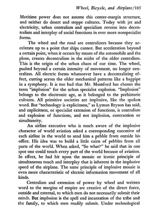 Wheel, Bicycle, and Airplane/IS 5
Maritime power does not assume this center-margin structure,
and neither do desert and steppe cultures. Today w i t h jet and
electricity, urban centralism and specialism reverse into decen-
tralism and interplay of social functions i n ever more nonspecialist
forms.
The wheel and the road are centralizers because they ac-
celerate up to a point that ships cannot. But acceleration beyond
a certain point, when it occurs by means of the automobile and the
plane, creates decentralism in the midst of the older centralism.
This is the origin of the urban chaos of our time. The wheel,
pushed beyond a certain intensity of movement, no longer cen-
tralizes. A l l electric forms whatsoever have a decentralizing ef-
fect, cutting across the older mechanical patterns like a bagpipe
in a symphony. I t is too bad that M r . M u m f o r d has chosen the
term "implosion" for the urban specialist explosion. "Implosion"
belongs to the electronic age, as i t belonged to the prehistoric
cultures. A l l primitive societies are implosive, like the spoken
word. But "technology is explicitness," as Lyman Bryson has said;
and explicitness, or specialist extension of functions, is centralism
and explosion of functions, and not implosion, contraction or
simultaneity.
A n airline executive who is much aware of the implosive
character of world aviation asked a corresponding executive of
each airline in the world to send him a pebble from outside his
office. His idea was to build a little cairn of pebbles from all
parts of the world. W h e n asked, "So what?" he said that i n one
spot one could touch every part of the w o r l d because of aviation.
I n effect, he had hit upon the mosaic or iconic principle of
simultaneous touch and interplay that is inherent i n the implosive
speed of the airplane. The same principle of implosive mosaic is
even more characteristic of electric information movement of all
kinds.
Centralism and extension of power by wheel and written
w o r d to the margins of empire are creative of the direct force,
outside and external, to which men do not necessarily submit their
minds. But implosion is the spell and incantation of the tribe and
the family, to which men readily submit. Under technological
 