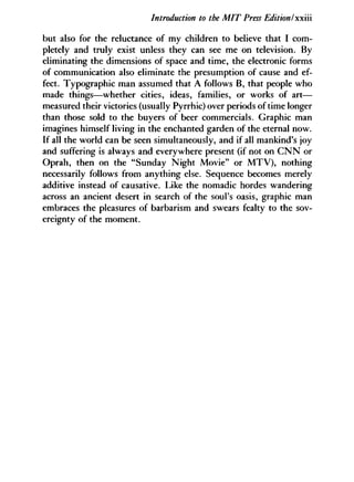 Introduction to the MIT Press Edition I'xxiii
but also for the reluctance of my children to believe that I com-
pletely and truly exist unless they can see me on television. By
eliminating the dimensions of space and time, the electronic forms
of communication also eliminate the presumption of cause and ef-
fect. Typographic man assumed that A follows B, that people who
made things—whether cities, ideas, families, or works of art—
measured their victories (usually Pyrrhic) over periods of time longer
than those sold to the buyers of beer commercials. Graphic man
imagines himself living in the enchanted garden of the eternal now.
If all the world can be seen simultaneously, and if all mankind's joy
and suffering is always and everywhere present (if not on C N N or
Oprah, then on the "Sunday Night Movie" or M T V ) , nothing
necessarily follows from anything else. Sequence becomes merely
additive instead of causative. Like the nomadic hordes wandering
across an ancient desert in search of the soul's oasis, graphic man
embraces the pleasures of barbarism and swears fealty to the sov-
ereignty of the moment.
 
