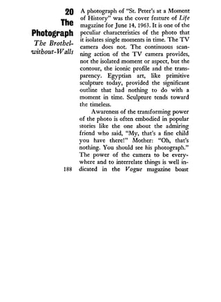 20
The
Photograph
The Brothel-
voithout-Walls
188
A photograph of "St. Peter's at a Moment
of History" was the cover feature of Life
magazine for June 14, 1963. I t is one of the
peculiar characteristics of the photo that
it isolates single moments in time. The T V
camera does not. The continuous scan-
ning action of the T V camera provides,
not the isolated moment or aspect, but the
contour, the iconic profile and the trans-
parency. Egyptian art, like primitive
sculpture today, provided the significant
outline that had nothing to do w i t h a
moment in time. Sculpture tends toward
the timeless.
Awareness of the transforming power
of the photo is often embodied i n popular
stories like the one about the admiring
friend who said, " M y , that's a fine child
you have there!" Mother: " O h , that's
nothing. You should see his photograph."
The power of the camera to be every-
where and to interrelate things is well in-
dicated in the Vogue magazine boast
 