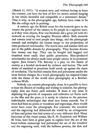 The Photograph/'189
(March 15, 1953): " A woman now, and without having to leave
the country, can have the best of five (or more) nations hanging
in her closet—beautiful and compatible as a statesman's dream."
That is w h y , in the photographic age, fashions have come to be
like the collage style in painting.
A century ago the British craze for the monocle gave to the
wearer the power of the camera to fix people in a superior stare,
as i f they were objects. Eric von Stroheim did a great job w i t h the
monocle in creating the haughty Prussian officer. Both monocle
and camera tend to turn people into things, and the photograph
extends and multiplies the human image to the proportions of
mass-produced merchandise. The movie stars and matinee idols are
put i n the public domain b y photography. They become dreams
that money can buy. They can be bought and hugged and
thumbed more easily than public prostitutes. Mass-produced
merchandise has always made some people uneasy in its prostitute
aspect. Jean Genet's The Balcony is a play on this theme of
society as a brothel environed by violence and horror. The avid
desire of mankind to prostitute itself stands up against the chaos
of revolution. The brothel remains firm and permanent amidst the
most furious changes. I n a word, photography has inspired Genet
w i t h the theme of the world since photography as a Brothel-
without-Walls.
Nobody can commit photography alone. I t is possible to have
at least the illusion of reading and writing i n isolation, but photog-
raphy does not foster such attitudes. I f there is any sense in
deploring the growth of corporate and collective art forms such
as the film and the press, i t is surely in relation to the previous
individualist technologies that these new forms corrode. Yet if
there had been no prints or woodcuts and engravings, there would
never have come the photograph. For centuries, the woodcut
and the engraving had delineated the world by an arrangement
of lines and points that had syntax of a very elaborate kind. Many
historians of this visual syntax, like E. H . Gombrich and William
M . Ivins, have been at great pains to explain how the art of the
hand-written manuscript had permeated the art of the woodcut
and the engraving until, w i t h the halftone process, the dots and
 