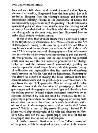 190/'Understanding Media
lines suddenly fell below the threshold of normal vision. Syntax,
the net of rationality, disappeared from the later prints, just as it
tended to disappear from the telegraph message and from the
impressionist painting. Finally, in the pointillisme of Seurat, the
world suddenly appeared through the painting. The direction of a
syntactical point of view from outside onto the painting ended
as literary form dwindled into headlines w i t h the telegraph. W i t h
the photograph, i n the same way, men had discovered how to
make visual reports without syntax.
I t was in 1839 that William H e n r y Fox Talbot read a paper
to the Royal Society which had as title: "Some account of the A r t
of Photogenic Drawing, or the process b y which Natural Objects
may be made to delineate themselves without the aid of the artist's
pencil." He was quite aware of photography as a kind of automa-
tion that eliminated the syntactical procedures of pen and pencil.
He was probably less aware that he had brought the pictorial
world into line w i t h the new industrial procedures. For photog-
raphy mirrored the external w o r l d automatically, yielding an
exactly repeatable visual image. I t was this all-important quality
of uniformity and repeatability that had made the Gutenberg
break between the Middle Ages and the Renaissance. Photography
was almost as decisive in making the break between mere me-
chanical industrialism and the graphic age of electronic man. The
step from the age of Typographic Man to the age of Graphic
Man was taken w i t h the invention of photography. Both da-
guerrotypes and photographs introduced light and chemistry into
the making process. Natural objects delineated themselves by an
exposure intensified b y lens and fixed b y chemicals. I n the da-
guerreotype process there was the same stippling or pitting with
minute dots that was echoed later i n Seurat's pointillisme, and is
still continued in the newspaper mesh of dots that is called "wire-
photo." W i t h i n a year of Daguerre's discovery, Samuel F. B.
Morse was taking photographs of his wife and daughter i n N e w
York City. Dots for the eye (photograph) and dots for the ear
(telegraph) thus met on top of a skyscraper.
A further cross-fertilization occurred i n Talbot's invention
of the photo, which he imagined as an extension of the camera
 