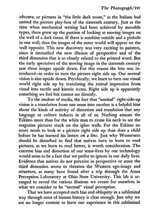 The Photograph/191
obscura, or pictures in "the little dark room," as the Italians had
named the picture play-box of the sixteenth century. Just at the
time when mechanical writing had been achieved b y movable
types, there grew up the pastime of looking at moving images on
the wall of a dark room. I f there is sunshine outside and a pinhole
in one wall, then the images of the outer w o r l d will appear on the
wall opposite. This new discovery was very exciting to painters,
since it intensified the new illusion of perspective and of the
third dimension that is so closely related to the printed word. But
the early spectators of the moving image in the sixteenth century
saw those images upside down. For this reason the lens was i n -
troduced—in order to turn the picture right side up. Our normal
vision is also upside down. Psychically, we learn to turn our visual
world right side up b y translating the retinal impression from
visual into tactile and kinetic terms. Right side up is apparently
something we feel but cannot see directly.
T o the student of media, the fact that "normal" right-side-up
vision is a translation from one sense into another is a helpful hint
about the kinds of activity of distortion and translation that any
language or culture induces i n all of us. Nothing amuses the
Eskimo more than for the white man to crane his neck to see the
magazine pictures stuck on the igloo walls. For the Eskimo no
more needs to look at a picture right side up than does a child
before he has learned his letters on a line. Just w h y Westerners
should be disturbed to find that natives have to learn to read
pictures, as we learn to read letters, is w o r t h consideration. The
extreme bias and distortion of our sense-lives b y our technology
would seem to be a fact that we prefer to ignore i n our daily lives.
Evidence that natives do not perceive i n perspective or sense the
third dimension seems to threaten the Western ego-image and
structure, as many have found after a trip through the Ames
Perception Laboratory at Ohio State University. This lab is ar-
ranged to reveal the various illusions we create for ourselves in
what we consider to be "normal" visual perception.
That we have accepted such bias and obliquity in a subliminal
w a y through most of human history is clear enough. Just w h y we
are no longer content to leave our experience i n this subliminal
 
