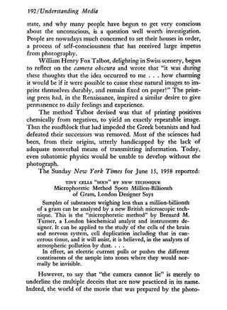 192 / Understanding Media
state, and w h y many people have begun to get very conscious
about the unconscious, is a question well worth investigation.
People are nowadays much concerned to set their houses in order,
a process of self-consciousness that has received large impetus
from photography.
William Henry Fox Talbot, delighting in Swiss scenery, began
to reflect on the camera obscura and wrote that " i t was during
these thoughts that the idea occurred to me . . . how charming
it would be if it were possible to cause these natural images to i m -
print themselves durably, and remain fixed on paper!" The print-
ing press had, in the Renaissance, inspired a similar desire to give
permanence to daily feelings and experience.
The method Talbot devised was that of printing positives
chemically from negatives, to yield an exactly repeatable image.
Thus the roadblock that had impeded the Greek botanists and had
defeated their successors was removed. Most of the sciences had
been, from their origins, utterly handicapped b y the lack of
adequate nonverbal means of transmitting information. Today,
even subatomic physics would be unable to develop without the
photograph.
The Sunday New York Times for June 15, 1958 reported:
T I N Y C E L L S " S E E N " B Y N E W T E C H N I Q U E
Microphoretic Method Spots Million-Billionth
of Gram, London Designer Says
Samples of substances weighing less than a million-billionth
of a gram can be analysed by a new British microscopic tech-
nique. This is the "microphoretic method" by Bernard M .
Turner, a London biochemical analyst and instruments de-
signer. It can be applied to the study of the cells of the brain
and nervous system, cell duplication including that in can-
cerous tissue, and it will assist, it is believed, in the analyses of
atmospheric pollution by dust. . . .
In effect, an electric current pulls or pushes the different
constituents of the sample into zones where they would nor-
mally be invisible.
However, to say that "the camera cannot lie" is merely to
underline the multiple deceits that are now practiced i n its name.
Indeed, the world of the movie that was prepared b y the photo-
 