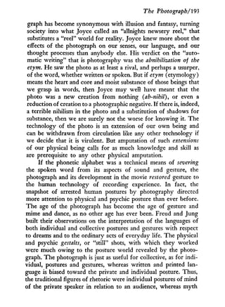 The Photograph/'193
graph has become synonymous w i t h illusion and fantasy, turning
society into what Joyce called an "allnights newsery reel," that
substitutes a "reel" world for reality. Joyce knew more about the
effects of the photograph on our senses, our language, and our
thought processes than anybody else. His verdict on the "auto-
matic writing" that is photography was the abnihilization of the
etym. H e saw the photo as at least a rival, and perhaps a usurper,
of the word, whether written or spoken. But if etym (etymology)
means the heart and core and moist substance of those beings that
we grasp in words, then Joyce may well have meant that the
photo was a new creation from nothing (ab-nihil), or even a
reduction of creation to a photographic negative. I f there is, indeed,
a terrible nihilism in the photo and a substitution of shadows for
substance, then we are surely not the worse for knowing it. The
technology of the photo is an extension of our own being and
can be withdrawn f r o m circulation like any other technology if
we decide that it is virulent. But amputation of such extensions
of our physical being calls for as much knowledge and skill as
are prerequisite to any other physical amputation.
I f the phonetic alphabet was a technical means of severing
the spoken word f r o m its aspects of sound and gesture, the
photograph and its development in the movie restored gesture to
the human technology of recording experience. I n fact, the
snapshot of arrested human postures by photography directed
more attention to physical and psychic posture than ever before.
The age of the photograph has become the age of gesture and
mime and dance, as no other age has ever been. Freud and Jung
built their observations on the interpretation of the languages of
both individual and collective postures and gestures with respect
to dreams and to the ordinary acts of everyday life. The physical
and psychic gestalts, or "still" shots, w i t h which they worked
were much owing to the posture world revealed by the photo-
graph. The photograph is just as useful for collective, as for indi-
vidual, postures and gestures, whereas written and printed lan-
guage is biased toward the private and individual posture. Thus,
the traditional figures of rhetoric were individual postures of mind
of the private speaker in relation to an audience, whereas m y t h
 