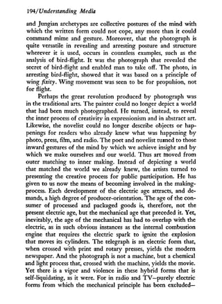 194/'Understanding Media
and Jungian archetypes are collective postures of the mind w i t h
which the written form could not cope, any more than it could
command mime and gesture. Moreover, that the photograph is
quite versatile in revealing and arresting posture and structure
wherever i t is used, occurs in countless examples, such as the
analysis of bird-flight. I t was the photograph that revealed the
secret of bird-flight and enabled man to take off. The photo, in
arresting bird-flight, showed that it was based on a principle of
w i n g fixity. W i n g movement was seen to be for propulsion, not
for flight.
Perhaps the great revolution produced b y photograph was
in the traditional arts. The painter could no longer depict a world
that had been much photographed. H e turned, instead, to reveal
the inner process of creativity in expressionism and in abstract art.
Likewise, the novelist could no longer describe objects or hap-
penings for readers who already knew what was happening b y
photo, press, film, and radio. The poet and novelist turned to those
inward gestures of the mind by which we achieve insight and b y
which we make ourselves and our world. Thus art moved from
outer matching to inner making. Instead of depicting a world
that matched the w o r l d we already knew, the artists turned to
presenting the creative process for public participation. H e has
given to us now the means of becoming involved in the making-
process. Each development of the electric age attracts, and de-
mands, a high degree of producer-orientation. The age of the con-
sumer of processed and packaged goods is, therefore, not the
present electric age, but the mechanical age that preceded it. Yet,
inevitably, the age of the mechanical has had to overlap w i t h the
electric, as i n such obvious instances as the internal combustion
engine that requires the electric spark to ignite the explosion
that moves its cylinders. The telegraph is an electric f o r m that,
when crossed w i t h print and rotary presses, yields the modern
newspaper. A n d the photograph is not a machine, but a chemical
and light process that, crossed w i t h the machine, yields the movie.
Yet there is a vigor and violence i n these hybrid forms that is
self-liquidating, as it were. For i n radio and TV—purely electric
forms from which the mechanical principle has been excluded—
 