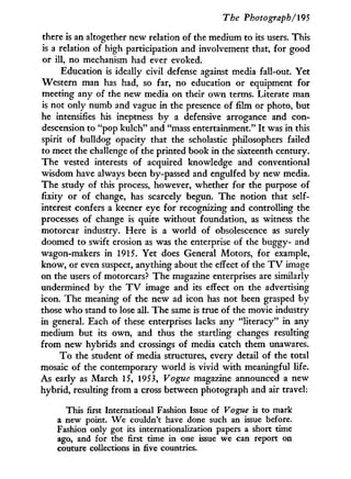 The Photograph/195
there is an altogether new relation of the medium to its users. This
is a relation of high participation and involvement that, for good
or ill, no mechanism had ever evoked.
Education is ideally civil defense against media fall-out. Yet
Western man has had, so far, no education or equipment for
meeting any of the new media on their o w n terms. Literate man
is not only numb and vague i n the presence of film or photo, but
he intensifies his ineptness b y a defensive arrogance and con-
descension to "pop kulch" and "mass entertainment." I t was in this
spirit of bulldog opacity that the scholastic philosophers failed
to meet the challenge of the printed book in the sixteenth century.
The vested interests of acquired knowledge and conventional
wisdom have always been by-passed and engulfed by new media.
The study of this process, however, whether for the purpose of
fixity or of change, has scarcely begun. The notion that self-
interest confers a keener eye for recognizing and controlling the
processes of change is quite without foundation, as witness the
motorcar industry. Here is a world of obsolescence as surely
doomed to swift erosion as was the enterprise of the buggy- and
wagon-makers in 1915. Yet does General Motors, for example,
know, or even suspect, anything about the effect of the T V image
on the users of motorcars? The magazine enterprises are similarly
undermined by the T V image and its effect on the advertising
icon. The meaning of the new ad icon has not been grasped by
those w h o stand to lose all. The same is true of the movie industry
in general. Each of these enterprises lacks any "literacy" in any
medium but its own, and thus the startling changes resulting
from new hybrids and crossings of media catch them unawares.
T o the student of media structures, every detail of the total
mosaic of the contemporary world is vivid w i t h meaningful life.
As early as March 15, 1953, Vogue magazine announced a new
hybrid, resulting from a cross between photograph and air travel:
This first International Fashion Issue of Vogue is to mark
a new point. W e couldn't have done such an issue before.
Fashion only got its internationalization papers a short time
ago, and for the first time in one issue we can report on
couture collections in five countries.
 