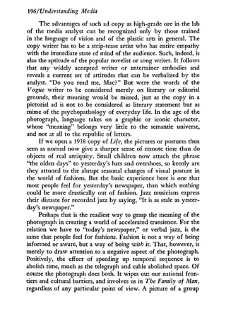 196/'Understanding Media
The advantages of such ad copy as high-grade ore in the lab
of the media analyst can be recognized only by those trained
in the language of vision and of the plastic arts in general. The
copy writer has to be a strip-tease artist who has entire empathy
w i t h the immediate state of mind of the audience. Such, indeed, is
also the aptitude of the popular novelist or song writer. I t follows
that any widely accepted writer or entertainer embodies and
reveals a current set of attitudes that can be verbalized b y the
analyst. " D o you read me, Mac?" But were the words of the
Vogue writer to be considered merely on literary or editorial
grounds, their meaning would be missed, just as the copy in a
pictorial ad is not to be considered as literary statement but as
mime of the psychopathology of everyday life. I n the age of the
photograph, language takes on a graphic or iconic character,
whose "meaning" belongs very little to the semantic universe,
and not at all to the republic of letters.
I f we open a 1938 copy of Life, the pictures or postures then
seen as normal now give a sharper sense of remote time than do
objects of real antiquity. Small children now attach the phrase
"the olden days" to yesterday's hats and overshoes, so keenly are
they attuned to the abrupt seasonal changes of visual posture in
the world of fashions. But the basic experience here is one that
most people feel for yesterday's newspaper, than which nothing
could be more drastically out of fashion. Jazz musicians express
their distaste for recorded jazz b y saying, " I t is as stale as yester-
day's newspaper."
Perhaps that is the readiest w a y to grasp the meaning of the
photograph in creating a world of accelerated transience. For the
relation we have to "today's newspaper," or verbal jazz, is the
same that people feel for fashions. Fashion is not a w a y of being
informed or aware, but a way of being with it. That, however, is
merely to draw attention to a negative aspect of the photograph.
Positively, the effect of speeding up temporal sequence is to
abolish time, much as the telegraph and cable abolished space. O f
course the photograph does both. I t wipes out our national fron-
tiers and cultural barriers, and involves us in The Family of Man,
regardless of any particular point of view. A picture of a group
 