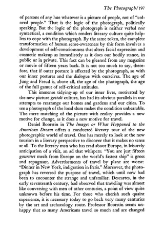 The Photograph/191
of persons of any hue whatever is a picture of people, not of "col-
ored people." That is the logic of the photograph, politically
speaking. But the logic of the photograph is neither verbal nor
syntactical, a condition which renders literary culture quite help-
less to cope with the photograph. By the same token, the complete
transformation of human sense-awareness by this form involves a
development of self-consciousness that alters facial expression and
cosmetic makeup as immediately as it does our bodily stance, in
public or in private. This fact can be gleaned from any magazine
or movie of fifteen years back. I t is not too much to say, there-
fore, that if outer posture is affected by the photograph, so w i t h
our inner postures and the dialogue w i t h ourselves. The age of
Jung and Freud is, above all, the age of the photograph, the age
of the full gamut of self-critical attitudes.
This immense tidying-up of our inner lives, motivated b y
the new picture gestalt culture, has had its obvious parallels in our
attempts to rearrange our homes and gardens and our cities. T o
see a photograph of the local slum makes the condition unbearable.
The mere matching of the picture w i t h reality provides a new
motive for change, as it does a new motive for travel.
Daniel Boorstin in The Image: or What Happened to the
American Dream offers a conducted literary tour of the new
photographic world of travel. One has merely to look at the new
tourism in a literary perspective to discover that it makes no sense
at all. T o the literary man who has read about Europe, i n leisurely
anticipation of a visit, an ad that whispers: "You are just fifteen
gourmet meals from Europe on the world's fastest ship" is gross
and repugnant. Advertisements of travel b y plane are worse:
"Dinner in N e w York, indigestion in Paris." Moreover, the photo-
graph has reversed the purpose of travel, which until now had
been to encounter the strange and unfamiliar. Descartes, in the
early seventeenth century, had observed that traveling was almost
like conversing with men of other centuries, a point of view quite
unknown before his time. For those who cherish such quaint
experience, i t is necessary today to go back very many centuries
by the art and archaeology route. Professor Boorstin seems un-
happy that so many Americans travel so much and are changed
 