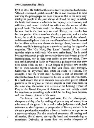 198 / Understanding Media
by it so little. H e feels that the entire travel experience has become
"diluted, contrived, prefabricated." H e is not concerned to find
out w h y the photograph has done this to us. But in the same way
intelligent people in the past always deplored the way in which
the book had become a substitute for inquiry, conversation, and
reflection, and never troubled to reflect on the nature of the
printed book. The book reader has always tended to be passive,
because that is the best way to read. Today, the traveler has
become passive. Given travelers checks, a passport, and a tooth-
brush, the world is your oyster. The macadam road, the railroad,
and the steamship have taken the travail out of travel. People moved
by the silliest whims now clutter the foreign places, because travel
differs very little from going to a movie or turning the pages of a
magazine. The " G o N o w , Pay Later" formula of the travel
agencies might as well read: " G o now, arrive later," for it could
be argued that such people never really leave their beaten paths of
impercipience, nor do they ever arrive at any new place. They
can have Shanghai or Berlin or Venice in a package tour that they
need never open. I n 1961, T W A began to provide new movies
for its trans-Atlantic flights so that you could visit Portugal,
California, or anywhere else, while en route to Holland, for
example. Thus the world itself becomes a sort of museum of
objects that have been encountered before in some other medium.
s I t is well known that even museum curators often prefer colored
pictures to the originals of various objects i n their o w n cases. I n
the same way, the tourist who arrives at the Leaning T o w e r of
Pisa, or the Grand Canyon of Arizona, can now merely check
his reactions to something w i t h which he has long been familiar,
and take his o w n pictures of the same.
T o lament that the packaged tour, like the photograph,
cheapens and degrades b y making all places easy of access, is to
miss most of the game. I t is to make value judgments w i t h fixed
reference to the fragmentary perspective of literary culture. I t is
the same position that considers a literary landscape as superior to
a movie travelogue. For the untrained awareness, all reading and
J all movies, like all travel, are equally banal and unnourishing as
experience. Difficulty of access does not confer adequacy of
 