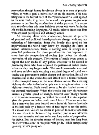 The Photograph/199
perception, though it may involve an object in an aura of pseudo-
values, as with a gem, a movie star, or an old master. This now
brings us to the factual core of the "pseudoevent," a label applied
to the new media, in general, because of their power to give new
patterns to our lives b y acceleration of older patterns. I t is neces-
sary to reflect that this same insidious power was once felt in the
old media, including languages. A l l media exist to invest our lives
w i t h artificial perception and arbitrary values.
A l l meaning alters w i t h acceleration, because all patterns
of personal and political interdependence change w i t h any ac-
celeration of information. Some feel keenly that speed-up has
impoverished the world they knew b y changing its forms of
human interassociation. There is nothing new or strange in a
parochial preference for those pseudo-events that happened to
enter into the composition of society just before the electric
revolution of this century. The student of media soon comes to
expect the new media of any period whatever to be classed as
pseudo b y those who have acquired the patterns of earlier media,
whatever they may happen to be. This would seem to be a normal,
and even amiable, trait ensuring a maximal degree of social con-
tinuity and permanence amidst change and innovation. But all the
conservatism in the world does not afford even a token resistance
to the ecological sweep of the new electric media. O n a moving
highway the vehicle that backs up is accelerating i n relation to the
highway situation. Such would seem to be the ironical status of
the cultural reactionary. W h e n the trend is one way his resistance
insures a greater speed of change. Control over change would
seem to consist in moving not w i t h it but ahead of it. Anticipation
gives the power to deflect and control force. Thus we may feel
like a man who has been hustled away from his favorite knothole
in the ball park b y a frantic rout of fans eager to see the arrival
of a movie star. W e are no sooner in position to look at one kind
of event than i t is obliterated b y another, just as our Western
lives seem to native cultures to be one long series of preparations
for living. But the favorite stance of literary man has long been
"to view with alarm" or "to point w i t h pride," while scrupulously
ignoring what's going on.
 