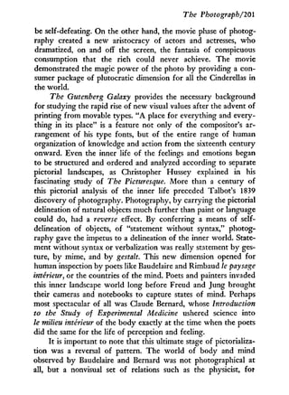 The Photograph/201
be self-defeating. On the other hand, the movie phase of photog-
raphy created a new aristocracy of actors and actresses, who
dramatized, on and off the screen, the fantasia of conspicuous
consumption that the rich could never achieve. The movie
demonstrated the magic power of the photo b y providing a con-
sumer package of plutocratic dimension for all the Cinderellas in
the world.
The Gutenberg Galaxy provides the necessary background
for studying the rapid rise of new visual values after the advent of
printing from movable types. " A place for everything and every-
thing in its place" is a feature not only of the compositor's ar-
rangement of his type fonts, but of the entire range of human
organization of knowledge and action from the sixteenth century
onward. Even the inner life of the feelings and emotions began
to be structured and ordered and analyzed according to separate
pictorial landscapes, as Christopher Hussey explained in his
fascinating study of The Picturesque. More than a century of
this pictorial analysis of the inner life preceded Talbot's 1839
discovery of photography. Photography, by carrying the pictorial
delineation of natural objects much further than paint or language
could do, had a reverse effect. By conferring a means of self-
delineation of objects, of "statement without syntax," photog-
raphy gave the impetus to a delineation of the inner world. State-
ment without syntax or verbalization was really statement by ges-
ture, b y mime, and b y gestalt. This new dimension opened for
human inspection by poets like Baudelaire and Rimbaud le paysage
intérieur, or the countries of the mind. Poets and painters invaded
this inner landscape world long before Freud and Jung brought
their cameras and notebooks to capture states of mind. Perhaps
most spectacular of all was Claude Bernard, whose Introduction
to the Study of Experimental Medicine ushered science into
le milieu intérieur of the body exactly at the time when the poets
did the same for the life of perception and feeling.
I t is important to note that this ultimate stage of pictorializa-
tion was a reversal of pattern. The w o r l d of body and mind
observed by Baudelaire and Bernard was not photographical at
all, but a nonvisual set of relations such as the physicist, for
 