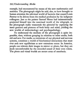 202/Understanding Media
example, had encountered by means of the new mathematics and
statistics. The photograph might be said, also, to have brought to
human attention the subvisual world of bacteria that caused Louis
Pasteur to be driven f r o m the medical profession by his indignant
colleagues. Just as the painter Samuel Morse had unintentionally
projected himself into the nonvisual world of the telegraph, so
the photograph really transcends the pictorial by capturing the
inner gestures and postures of both body and mind, yielding the
new worlds of endocrinology and psychopathology.
T o understand the medium of the photograph is quite i m -
possible, then, without grasping its relations to other media, both
old and new. For media, as extensions of our physical and nervous
systems, constitute a world of biochemical interactions that must
ever seek new equilibrium as new extensions occur. I n America,
people can tolerate their images in mirror or photo, but they are
made uncomfortable by the recorded sound of their o w n voices.
The photo and visual worlds are secure areas of anesthesia.
 