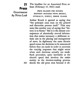 21
Press
Government
byNeivs Leak
203
The headline for an Associated Press re-
lease (February 25, 1963) read:
P R E S S B L A M E D F O R S U C C E S S
K E N N E D Y M A N A G E S N E W S B O L D L Y ,
C Y N I C A L L Y , S U B T L Y , K R O C K C L A I M S
Arthur Krock is quoted as saying that
"the principle onus rests on the printed
and electronic process itself." That may
seem like another way of saying that "his-
tory is to blame." But i t is the instant con-
sequences of electrically moved informa-
tion that makes necessary a deliberate ar-
tistic aim i n the placing and management
of news. I n diplomacy the same electric
speed causes the decisions to be announced
before they are made i n order to ascertain
the varying responses that might occur
when such decisions actually are made.
Such procedure, quite inevitable at the
electric speed that involves the entire
society in the decision-making process,
shocks the old press men because it ab-
 